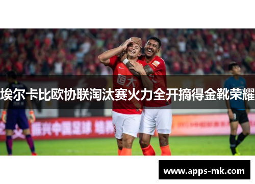 埃尔卡比欧协联淘汰赛火力全开摘得金靴荣耀