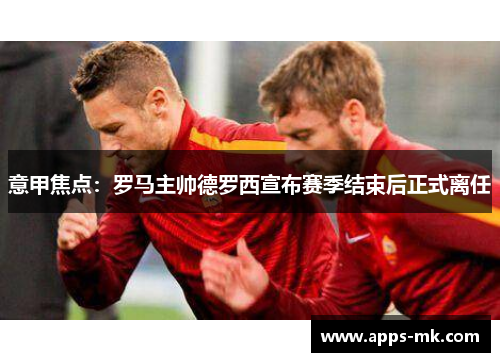 意甲焦点：罗马主帅德罗西宣布赛季结束后正式离任